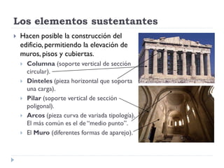 Los elementos sustentantes
   Hacen posible la construcción del
    edificio, permitiendo la elevación de
    muros, pisos y cubiertas.
       Columna (soporte vertical de sección
        circular).
       Dinteles (pieza horizontal que soporta
        una carga).
       Pilar (soporte vertical de sección
        poligonal).
       Arcos (pieza curva de variada tipología).
        El más común es el de “medio punto”.
       El Muro (diferentes formas de aparejo).
 
