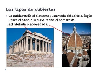 Los tipos de cubiertas
   La cubierta: Es el elemento sustentado del edificio. Según
    utilice el plano o la curva recibe el nombre de
    adintelada o abovedada.
 