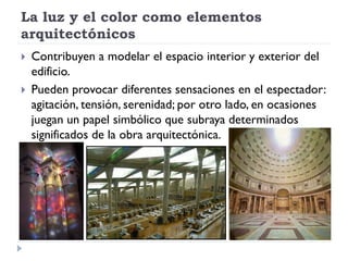 La luz y el color como elementos
arquitectónicos
   Contribuyen a modelar el espacio interior y exterior del
    edificio.
   Pueden provocar diferentes sensaciones en el espectador:
    agitación, tensión, serenidad; por otro lado, en ocasiones
    juegan un papel simbólico que subraya determinados
    significados de la obra arquitectónica.
 
