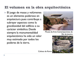 El volumen en la obra arquitectónica
   El juego de masas y volúmenes
    es un elemento poderoso en
    arquitectura pues contribuye a
    subrayar aspectos como la
    grandiosidad del edificio o su
    carácter simbólico. Desde
                                      Museo de Arte Contemporáneo de
    siempre la monumentalidad                           Río de Janeiro
    arquitectónica ha sido un valor
    muy estimado por todos los
    poderes de la tierra.


                               Coliseo de Roma
 