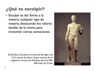 ¿Qué es esculpir?
   Esculpir es dar forma a la
    materia, cualquier tipo de
    materia, destacando los valores
    táctiles de la misma para
    transmitir ciertas sensaciones.




    El Doríforo. Escultura en mármol del siglo I, de
        2,12 metros de altura. Copia romana de un
       original en bronce de Policleto, del año 450-
                               440 antes de Cristo.
 