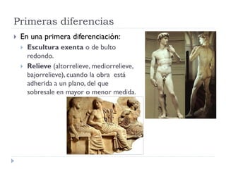 Primeras diferencias
   En una primera diferenciación:
       Escultura exenta o de bulto
        redondo.
       Relieve (altorrelieve, mediorrelieve,
        bajorrelieve), cuando la obra está
        adherida a un plano, del que
        sobresale en mayor o menor medida.
 