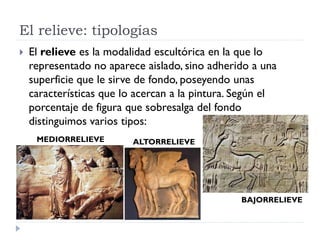 El relieve: tipologías
   El relieve es la modalidad escultórica en la que lo
    representado no aparece aislado, sino adherido a una
    superficie que le sirve de fondo, poseyendo unas
    características que lo acercan a la pintura. Según el
    porcentaje de figura que sobresalga del fondo
    distinguimos varios tipos:
     MEDIORRELIEVE        ALTORRELIEVE




                                                 BAJORRELIEVE
 