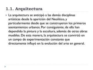 1.1. Arquitectura
   La arquitectura se anticipó a las demás disciplinas
    artísticas desde la aparición del Neolítico, y
    particularmente desde que se construyeron los primeros
    asentamientos urbanos. Por consiguiente, de ella han
    dependido la pintura y la escultura, además de otras obras
    muebles. De esta manera, la arquitectura se convirtió en
    un campo de experimentación constante que
    directamente influyó en la evolución del arte en general.
 