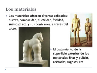 Los materiales
   Los materiales ofrecen diversas calidades:
    dureza, compacidad, ductilidad, frialdad,
    suavidad, etc. y sus contrarios, a través del
    tacto.




                                      El tratamiento de la
                                       superficie exterior de los
                                       materiales: finas y pulidas,
                                       aristadas, rugosas, etc.
 