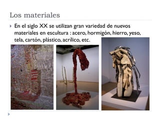 Los materiales
   En el siglo XX se utilizan gran variedad de nuevos
    materiales en escultura : acero, hormigón, hierro, yeso,
    tela, cartón, plástico, acrílico, etc.
 