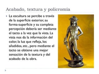 Acabado, textura y policromía
   La escultura se percibe a través
    de la superficie exterior, su
    forma-superficie y su completa
    percepción debería ser mediante
    el tacto a la vez que la vista. La
    vista nos da la información del
    color, la luz que refleja, los
    añadidos, etc., pero mediante el
    tacto se obtiene una mejor
    sensación de la textura y del
    acabado de la obra.
 