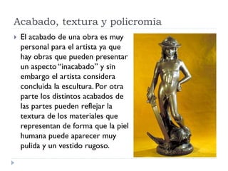 Acabado, textura y policromía
   El acabado de una obra es muy
    personal para el artista ya que
    hay obras que pueden presentar
    un aspecto “inacabado” y sin
    embargo el artista considera
    concluida la escultura. Por otra
    parte los distintos acabados de
    las partes pueden reflejar la
    textura de los materiales que
    representan de forma que la piel
    humana puede aparecer muy
    pulida y un vestido rugoso.
 