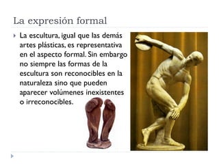 La expresión formal
   La escultura, igual que las demás
    artes plásticas, es representativa
    en el aspecto formal. Sin embargo
    no siempre las formas de la
    escultura son reconocibles en la
    naturaleza sino que pueden
    aparecer volúmenes inexistentes
    o irreconocibles.
 