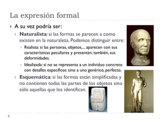La expresión formal
   A su vez podría ser:
       Naturalista: si las formas se parecen a como
        existen en la naturaleza. Podemos distinguir entre:
           Realista: si las personas, objetos,... aparecen con sus
            características peculiares y presentan, también, sus
            deformidades.
           Idealizada: si no se representa a un individuo concreto
            con detalles específicos sino a uno genérico, perfecto.
       Esquemática: si las formas están simplificadas y
        no contienen todas las partes de los objetos sino
        sólo aquellas que los identifican.
 