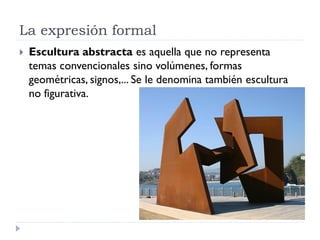 La expresión formal
   Escultura abstracta es aquella que no representa
    temas convencionales sino volúmenes, formas
    geométricas, signos,... Se le denomina también escultura
    no figurativa.
 
