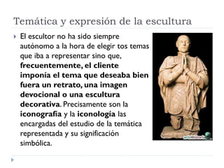 Temática y expresión de la escultura
   El escultor no ha sido siempre
    autónomo a la hora de elegir tos temas
    que iba a representar sino que,
    frecuentemente, el cliente
    imponía el tema que deseaba bien
    fuera un retrato, una imagen
    devocional o una escultura
    decorativa. Precisamente son la
    iconografía y la iconología las
    encargadas del estudio de la temática
    representada y su significación
    simbólica.
 