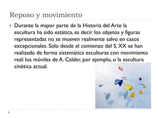 Reposo y movimiento
   Durante la mayor parte de la Historia del Arte la
    escultura ha sido estática, es decir los objetos y figuras
    representadas no se mueven realmente salvo en casos
    excepcionales. Sólo desde el comienzo del S. XX se han
    realizado de forma sistemática esculturas con movimiento
    real: los móviles de A. Calder, por ejemplo, o la escultura
    cinética actual.
 