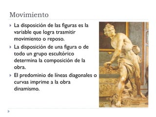 Movimiento
   La disposición de las figuras es la
    variable que logra trasmitir
    movimiento o reposo.
   La disposición de una figura o de
    todo un grupo escultórico
    determina la composición de la
    obra.
   El predominio de líneas diagonales o
    curvas imprime a la obra
    dinamismo.
 