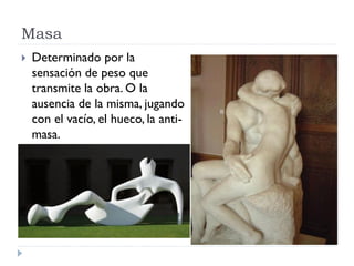 Masa
   Determinado por la
    sensación de peso que
    transmite la obra. O la
    ausencia de la misma, jugando
    con el vacío, el hueco, la anti-
    masa.
 