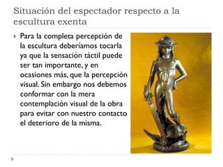 Situación del espectador respecto a la
escultura exenta
   Para la completa percepción de
    la escultura deberíamos tocarla
    ya que la sensación táctil puede
    ser tan importante, y en
    ocasiones más, que la percepción
    visual. Sin embargo nos debemos
    conformar con la mera
    contemplación visual de la obra
    para evitar con nuestro contacto
    el deterioro de la misma.
 