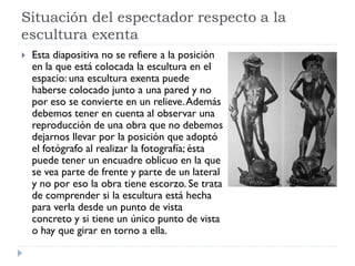 Situación del espectador respecto a la
escultura exenta
   Esta diapositiva no se refiere a la posición
    en la que está colocada la escultura en el
    espacio: una escultura exenta puede
    haberse colocado junto a una pared y no
    por eso se convierte en un relieve. Además
    debemos tener en cuenta al observar una
    reproducción de una obra que no debemos
    dejarnos llevar por la posición que adoptó
    el fotógrafo al realizar la fotografía; ésta
    puede tener un encuadre oblicuo en la que
    se vea parte de frente y parte de un lateral
    y no por eso la obra tiene escorzo. Se trata
    de comprender si la escultura está hecha
    para verla desde un punto de vista
    concreto y si tiene un único punto de vista
    o hay que girar en torno a ella.
 