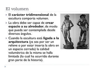 El volumen
   El carácter tridimensional de la
    escultura comporta volumen.
   La obra debe ser capaz de crear
    espacio a su alrededor, de modo
    que pueda ser contemplada desde
    diversos ángulos.
   Cuando la escultura está ligada a la
    arquitectura (ya sea por ser un
    relieve o por estar inserta la obra en
    un espacio cerrado) la calidad
    volumétrica de la misma se halla
    limitada (lo cual ha ocurrido durante
    gran parte de la historia).
 
