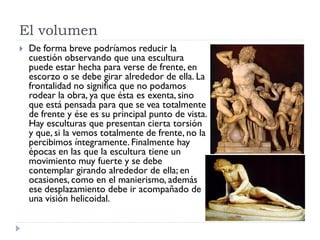 El volumen
   De forma breve podríamos reducir la
    cuestión observando que una escultura
    puede estar hecha para verse de frente, en
    escorzo o se debe girar alrededor de ella. La
    frontalidad no significa que no podamos
    rodear la obra, ya que ésta es exenta, sino
    que está pensada para que se vea totalmente
    de frente y ése es su principal punto de vista.
    Hay esculturas que presentan cierta torsión
    y que, si la vemos totalmente de frente, no la
    percibimos íntegramente. Finalmente hay
    épocas en las que la escultura tiene un
    movimiento muy fuerte y se debe
    contemplar girando alrededor de ella; en
    ocasiones, como en el manierismo, además
    ese desplazamiento debe ir acompañado de
    una visión helicoidal.
 