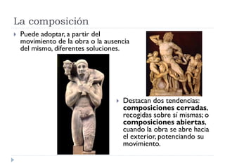 La composición
   Puede adoptar, a partir del
    movimiento de la obra o la ausencia
    del mismo, diferentes soluciones.




                                     Destacan dos tendencias:
                                      composiciones cerradas,
                                      recogidas sobre sí mismas; o
                                      composiciones abiertas,
                                      cuando la obra se abre hacia
                                      el exterior, potenciando su
                                      movimiento.
 