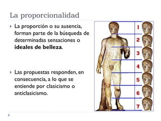 La proporcionalidad
   La proporción o su ausencia,
    forman parte de la búsqueda de
    determinadas sensaciones o
    ideales de belleza.



   Las propuestas responden, en
    consecuencia, a lo que se
    entiende por clasicismo o
    anticlasicismo.
 