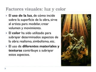 Factores visuales: luz y color
   El uso de la luz, de cómo incide
    sobre la superficie de la obra, sirve
    al artista para modelar, crear
    volumen y movimiento.
   El color ha sido utilizado para
    subrayar determinados aspectos de
    la obra: realismo, simbolismo, etc.
   El uso de diferentes materiales y
    texturas contribuye a subrayar
    estos aspectos.
 