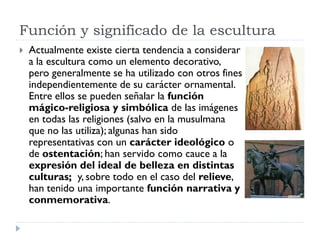 Función y significado de la escultura
   Actualmente existe cierta tendencia a considerar
    a la escultura como un elemento decorativo,
    pero generalmente se ha utilizado con otros fines
    independientemente de su carácter ornamental.
    Entre ellos se pueden señalar la función
    mágico-religiosa y simbólica de las imágenes
    en todas las religiones (salvo en la musulmana
    que no las utiliza); algunas han sido
    representativas con un carácter ideológico o
    de ostentación; han servido como cauce a la
    expresión del ideal de belleza en distintas
    culturas; y, sobre todo en el caso del relieve,
    han tenido una importante función narrativa y
    conmemorativa.
 