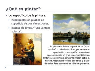 ¿Qué es pintar?
   Lo específico de la pintura:
       Representación plástica en
        superficie de dos dimensiones.
       Intento de simular “una ventana
        abierta”.



                                         La pintura es la más popular de las “artes
                                      visuales”, la más democrática, por cuanto su
                                             apreciación o percepción no requiere,
                                      aparentemente, un gran esfuerzo intelectual.
                                 Pintar es, en definitiva, atrapar la imagen sobre la
                                   materia, mediante la técnica del dibujo y el uso
                                  del color. Pero todo esto es sólo en apariencia.
 