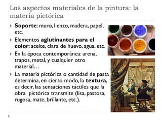 Los aspectos materiales de la pintura: la
materia pictórica
   Soporte: muro, lienzo, madera, papel,
    etc.
   Elementos aglutinantes para el
    color: aceite, clara de huevo, agua, etc.
   En la época contemporánea: arena,
    trapos, metal, y cualquier otro
    material…
   La materia pictórica o cantidad de pasta
    determina, en cierto modo, la textura,
    es decir, las sensaciones táctiles que la
    obra pictórica transmite (lisa, pastosa,
    rugosa, mate, brillante, etc.).
 
