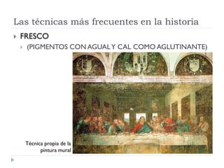Las técnicas más frecuentes en la historia
   FRESCO
       (PIGMENTOS CON AGUAL Y CAL COMO AGLUTINANTE)




        Técnica propia de la
              pintura mural
 