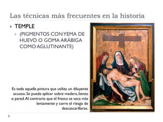 Las técnicas más frecuentes en la historia
   TEMPLE
       (PIGMENTOS CON YEMA DE
        HUEVO O GOMA ARÁBIGA
        COMO AGLUTINANTE)




Es toda aquella pintura que utiliza un diluyente
 acuoso. Se puede aplicar sobre madera, lienzo
o pared. Al contrario que el fresco se seca más
               lentamente y corre el riesgo de
                                descascarillarse.
 