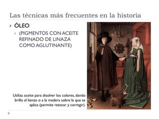 Las técnicas más frecuentes en la historia
   ÓLEO
       (PIGMENTOS CON ACEITE
        REFINADO DE LINAZA
        COMO AGLUTINANTE)




    Utiliza aceite para disolver los colores, dando
     brillo al lienzo o a la madera sobre la que se
                 aplica (permite retocar y corregir).
 