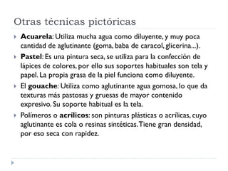 Otras técnicas pictóricas
   Acuarela: Utiliza mucha agua como diluyente, y muy poca
    cantidad de aglutinante (goma, baba de caracol, glicerina...).
   Pastel: Es una pintura seca, se utiliza para la confección de
    lápices de colores, por ello sus soportes habituales son tela y
    papel. La propia grasa de la piel funciona como diluyente.
   El gouache: Utiliza como aglutinante agua gomosa, lo que da
    texturas más pastosas y gruesas de mayor contenido
    expresivo. Su soporte habitual es la tela.
   Polímeros o acrílicos: son pinturas plásticas o acrílicas, cuyo
    aglutinante es cola o resinas sintéticas. Tiene gran densidad,
    por eso seca con rapidez.
 