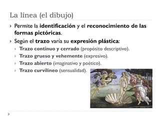 La línea (el dibujo)
   Permite la identificación y el reconocimiento de las
    formas pictóricas.
   Según el trazo varía su expresión plástica:
       Trazo continuo y cerrado (propósito descriptivo).
       Trazo grueso y vehemente (expresivo).
       Trazo abierto (imaginativo y poético).
       Trazo curvilíneo (sensualidad).
 