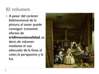 El volumen
   A pesar del carácter
    bidimensional de la
    pintura, el autor puede
    conseguir transmitir
    efectos de
    tridimensionalidad, es
    decir, de volumen
    mediante el uso
    adecuado de la línea, el
    color, la perspectiva y la
    luz.
 
