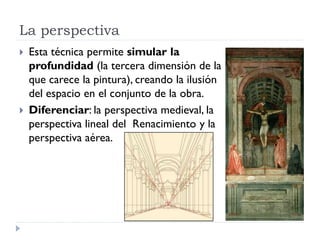 La perspectiva
   Esta técnica permite simular la
    profundidad (la tercera dimensión de la
    que carece la pintura), creando la ilusión
    del espacio en el conjunto de la obra.
   Diferenciar: la perspectiva medieval, la
    perspectiva lineal del Renacimiento y la
    perspectiva aérea.
 