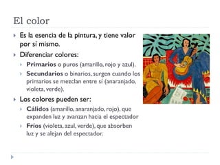 El color
   Es la esencia de la pintura, y tiene valor
    por sí mismo.
   Diferenciar colores:
       Primarios o puros (amarillo, rojo y azul).
       Secundarios o binarios, surgen cuando los
        primarios se mezclan entre sí (anaranjado,
        violeta, verde).
   Los colores pueden ser:
       Cálidos (amarillo, anaranjado, rojo), que
        expanden luz y avanzan hacia el espectador
       Fríos (violeta, azul, verde), que absorben
        luz y se alejan del espectador.
 