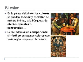 El color
   En la paleta del pintor los colores
    se pueden asociar y mezclar de
    manera infinita, a la búsqueda de
    efectos visuales o
    sensoriales…
   Existe, además, un componente
    simbólico en algunos colores que
    varía según la época o la cultura.
 