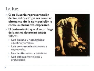 La luz
   O su ilusoria representación
    dentro del cuadro, ya sea como un
    elemento de la composición o
    como un elemento expresivo.
   El tratamiento que el autor haga
    de la misma determina ambos
    valores:
       Luz diáfana y homogénea:
        equilibrio y armonía.
       Luz contrastada: dinamismo y
        expresividad.
       Luz cenital: orden y estatismo.
       Luz oblicua: movimiento y
        profundidad.
 