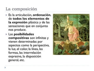 La composición
   Es la articulación, ordenación,
    de todos los elementos de
    la expresión plástica y de las
    sensaciones que en conjunto
    nos produce.
   Las posibilidades
    compositivas son infinitas y
    vienen determinadas por
    aspectos como la perspectiva,
    la luz, el color, la línea, las
    formas, las interrelación
    expresiva, la disposición
    general, etc.
 