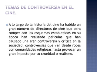 A lo largo de la historia del cine ha habido un
 gran número de directores de cine que para
 romper con los esquemas establecidos en su
 época han realizado películas que han
 causado una gran controversia y crítica en la
 sociedad, controversias que van desde roces
 con comunidades religiosas hasta provocar un
 gran impacto por su crueldad o realismo.
 