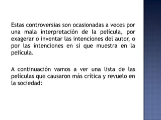 Estas controversias son ocasionadas a veces por
una mala interpretación de la película, por
exagerar o inventar las intenciones del autor, o
por las intenciones en si que muestra en la
película.

A continuación vamos a ver una lista de las
películas que causaron más crítica y revuelo en
la sociedad:
 