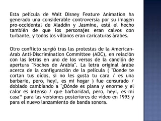 Esta película de Walt Disney Feature Animation ha
generado una considerable controversia por su imagen
pro-occidental de Aladdín y Jasmine, está el hecho
también de que los personajes eran calvos con
turbante, y todos los villanos eran caricaturas árabes.

Otro conflicto surgió tras las protestas de la American-
Arab Anti-Discrimination Committee (ADC), en relación
con las letras en uno de los versos de la canción de
apertura "Noches de Arabia". La letra original árabe
acerca de la configuración de la película ( "Donde te
cortan tus oídos, si no les gusta tu cara / es una
barbarie, pero, hey!, es mi hogar ) fue censurado /
doblado cambiando a "¿Dónde es plana y enorme y el
calor es intenso / que barbaridad, pero, hey!, es mi
casa“ para las versiones posteriores de vídeo en 1993 y
para el nuevo lanzamiento de banda sonora.
 