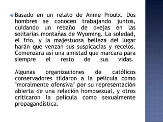  Basado  en un relato de Annie Proulx. Dos
 hombres se conocen trabajando juntos,
 cuidando un rebaño de ovejas en las
 solitarias montañas de Wyoming. La soledad,
 el frío, y la majestuosa belleza del lugar
 harán que venzan sus suspicacias y recelos.
 Comenzara así una amistad que marcara para
 siempre     el   resto   de   sus    vidas.

 Algunas    organizaciones    de    católicos
 conservadores tildaron a la película como
 "moralmente ofensiva" por su representación
 abierta de una relación homosexual, y otros
 criticaron la película como sexualmente
 propagandística.
 