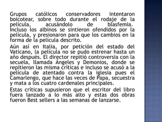 Grupos     católicos    conservadores      intentaron
boicotear, sobre todo durante el rodaje de la
película,      acusándolo        de       blasfemia.
Incluso los albinos se sintieron ofendidos por la
película, y presionaron para que los cambios en la
forma de la película descrito.
Aún así en Italia, por petición del estado del
Vaticano, la película no se pudo estrenar hasta un
año después. El director repitió controversia con la
secuela, llamada Ángeles y Demonios, donde se
repitieron las misma críticas e incluso se acusó a la
película de atentado contra la iglesia pues el
Camarlengo, que hace las veces de Papa, secuestra
y mata a los cuatro cardenales principales.
Estas críticas supusieron que el escritor del libro
fuera lanzado a lo más alto y estas dos obras
fueron Best sellers a las semanas de lanzarse.
 