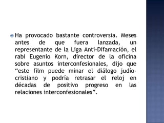  Ha provocado bastante controversia. Meses
 antes    de    que    fuera     lanzada, un
 representante de la Liga Anti-Difamación, el
 rabí Eugenio Korn, director de la oficina
 sobre asuntos interconfesionales, dijo que
 “este film puede minar el diálogo judío-
 cristiano y podría retrasar el reloj en
 décadas de positivo progreso en las
 relaciones interconfesionales”.
 