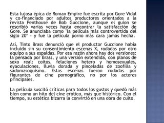 Esta lujosa épica de Roman Empire fue escrita por Gore Vidal
y co-financiado por adultos productores orientados a la
revista Penthouse de Bob Guccione, aunque el guion se
rescribió varias veces hasta encontrar la satisfacción de
Gore. Se anunciaba como "la película más controvertida del
siglo 20" - y fue la película porno más cara jamás hecha.
Así, Tinto Brass denunció que el productor Guccione había
incluido sin su consentimiento escenas X, rodadas por otro
equipo a sus espaldas. Por esa razón ahora hay dos versiones:
la pensada por Brass, y una versión extendida, con planos de
sexo real: coitos, felaciones hetero y homosexuales,
eyaculaciones, lluvia dorada y pinceladas de zoofilia y
sadomasoquismo. Estas escenas fueron rodadas por
figurantes de cine pornográfico, no por los actores
principales.

La película suscitó críticas para todos los gustos y quedó más
bien como un hito del cine erótico, más que histórico. Con el
tiempo, su estética bizarra la convirtió en una obra de culto.
 