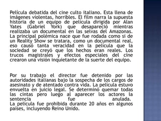 Película debatida del cine culto italiano. Esta llena de
imágenes violentas, horribles. El film narra la supuesta
historia de un equipo de película dirigida por Alan
Yates (Gabriel York) que desapareció mientras
realizaba un documental en las selvas del Amazonas.
La principal polémica nace que fue rodada como si de
un Reality Show se tratara, como un documental real,
eso causó tanta veracidad en la película que la
sociedad se creyó que los hechos eran reales. Los
trucos magistrales y efectos especiales del cine
crearon una visión inquietante de la suerte del equipo.


Por su trabajo el director fue detenido por las
autoridades italianas bajo la sospecha de los cargos de
asesinato y de atentado contra vida. La película estuvo
envuelta en juicio legal. Se determinó quemar todas
las cintas pero luego al aparecer los actores la
sentencia                 fue                 anulada.
La película fue prohibida durante 20 años en algunos
países, incluyendo Reino Unido.
 