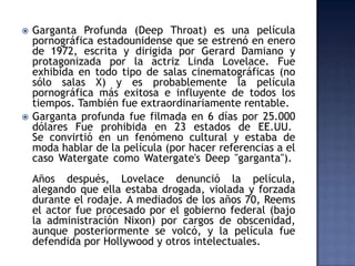    Garganta Profunda (Deep Throat) es una película
    pornográfica estadounidense que se estrenó en enero
    de 1972, escrita y dirigida por Gerard Damiano y
    protagonizada por la actriz Linda Lovelace. Fue
    exhibida en todo tipo de salas cinematográficas (no
    sólo salas X) y es probablemente la película
    pornográfica más exitosa e influyente de todos los
    tiempos. También fue extraordinariamente rentable.
   Garganta profunda fue filmada en 6 días por 25.000
    dólares Fue prohibida en 23 estados de EE.UU.
    Se convirtió en un fenómeno cultural y estaba de
    moda hablar de la película (por hacer referencias a el
    caso Watergate como Watergate's Deep "garganta").
    Años después, Lovelace denunció la película,
    alegando que ella estaba drogada, violada y forzada
    durante el rodaje. A mediados de los años 70, Reems
    el actor fue procesado por el gobierno federal (bajo
    la administración Nixon) por cargos de obscenidad,
    aunque posteriormente se volcó, y la película fue
    defendida por Hollywood y otros intelectuales.
 
