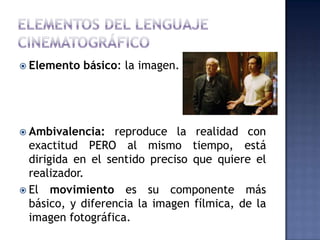  Elemento   básico: la imagen.




 Ambivalencia:   reproduce la realidad con
  exactitud PERO al mismo tiempo, está
  dirigida en el sentido preciso que quiere el
  realizador.
 El movimiento es su componente más
  básico, y diferencia la imagen fílmica, de la
  imagen fotográfica.
 